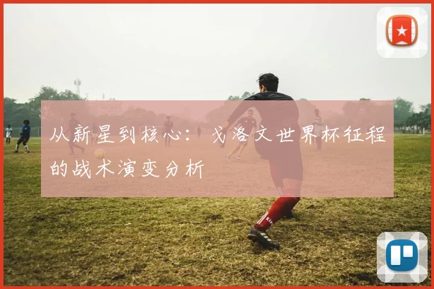 从新星到核心：戈洛文世界杯征程的战术演变分析