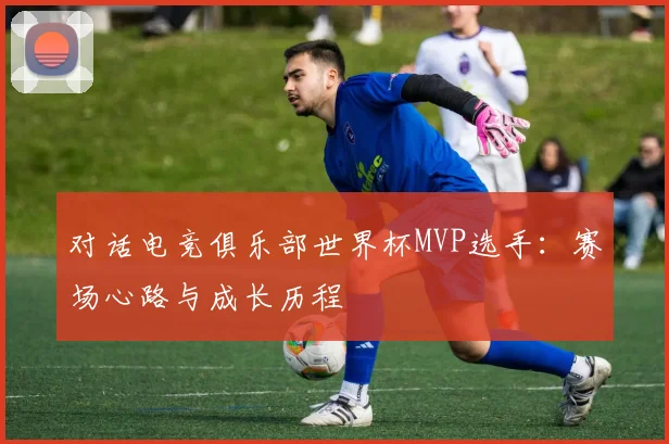 对话电竞俱乐部世界杯MVP选手：赛场心路与成长历程