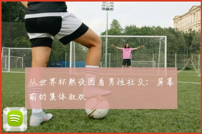 从世界杯熬夜图看男性社交：屏幕前的集体狂欢