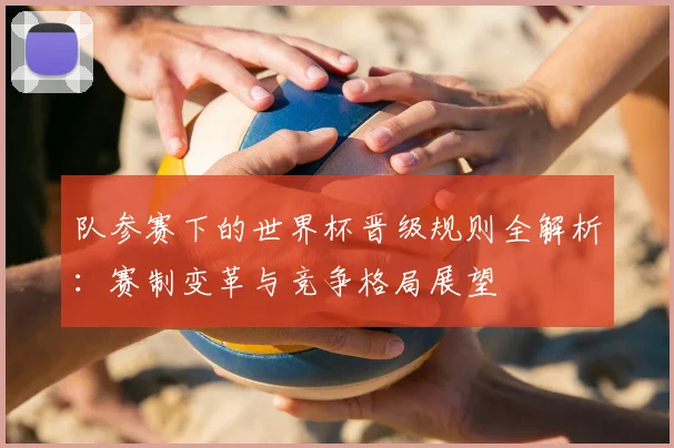 队参赛下的世界杯晋级规则全解析：赛制变革与竞争格局展望