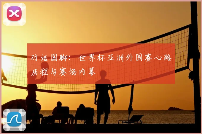 对话国脚:世界杯亚洲外围赛心路历程与赛场内幕