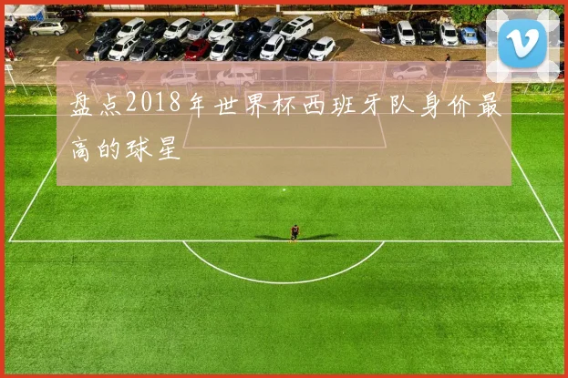 盘点2018年世界杯西班牙队身价最高的球星