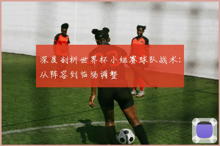 深度剖析世界杯小组赛球队战术：从阵容到临场调整