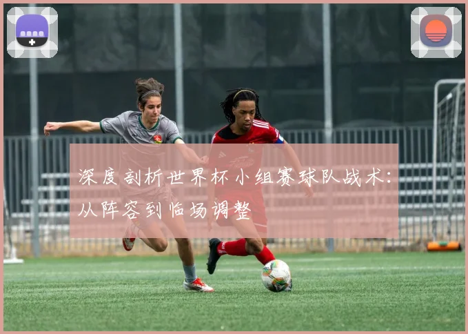 深度剖析世界杯小组赛球队战术：从阵容到临场调整