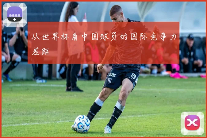 从世界杯看中国球员的国际竞争力差距