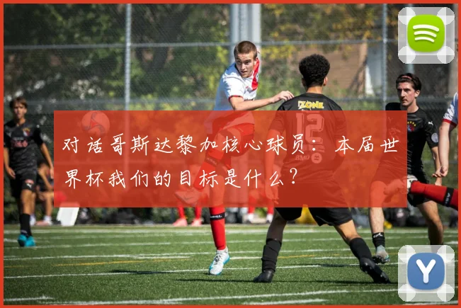 对话哥斯达黎加核心球员:本届世界杯我们的目标是什么?