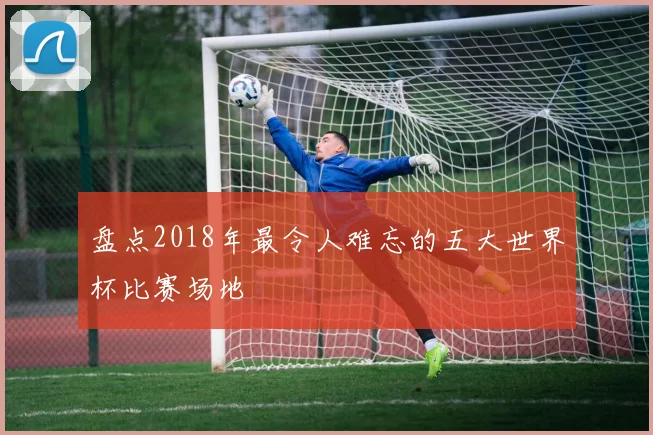 盘点2018年最令人难忘的五大世界杯比赛场地