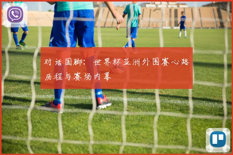 对话国脚:世界杯亚洲外围赛心路历程与赛场内幕