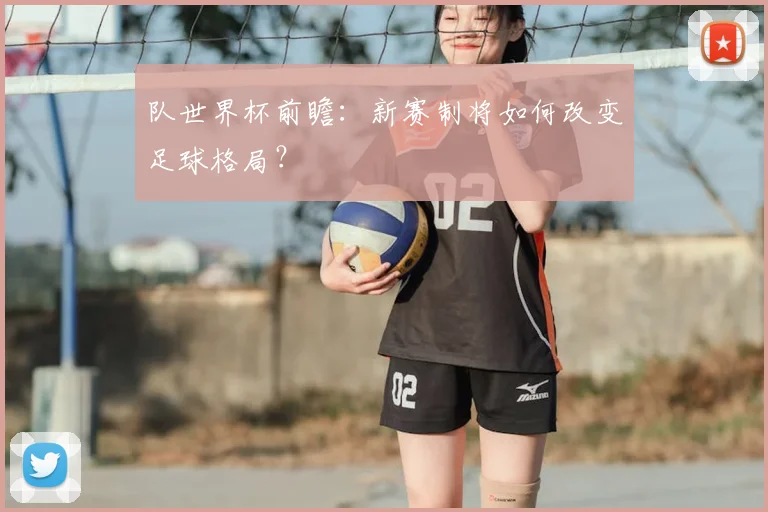 队世界杯前瞻：新赛制将如何改变足球格局？