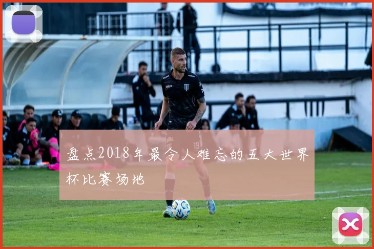 盘点2018年最令人难忘的五大世界杯比赛场地