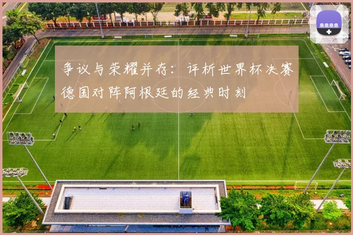 争议与荣耀并存:评析世界杯决赛德国对阵阿根廷的经典时刻